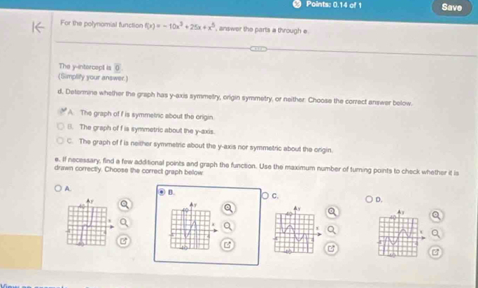 Points: 0.14 of 1 Save
For the polynomial function f(x)=-10x^3+25x+x^5 , answer the parts a through e.
The y-intercept is (
(Simplify your answer.)
d. Determine whether the graph has y-axis symmetry, origin symmetry, or neither: Choose the correct answer below.
A The graph of f is symmetric about the origin.
B. The graph of f is symmetric about the y-axis.
C. The graph of f is neither symmetric about the y-axis nor symmetric about the onigin.
e. If necessary, find a few additional points and graph the function. Use the maximum number of turning points to check whether it is
drawn correctly. Choose the correct graph below
A
B.
C.
D.
i
16 z
z