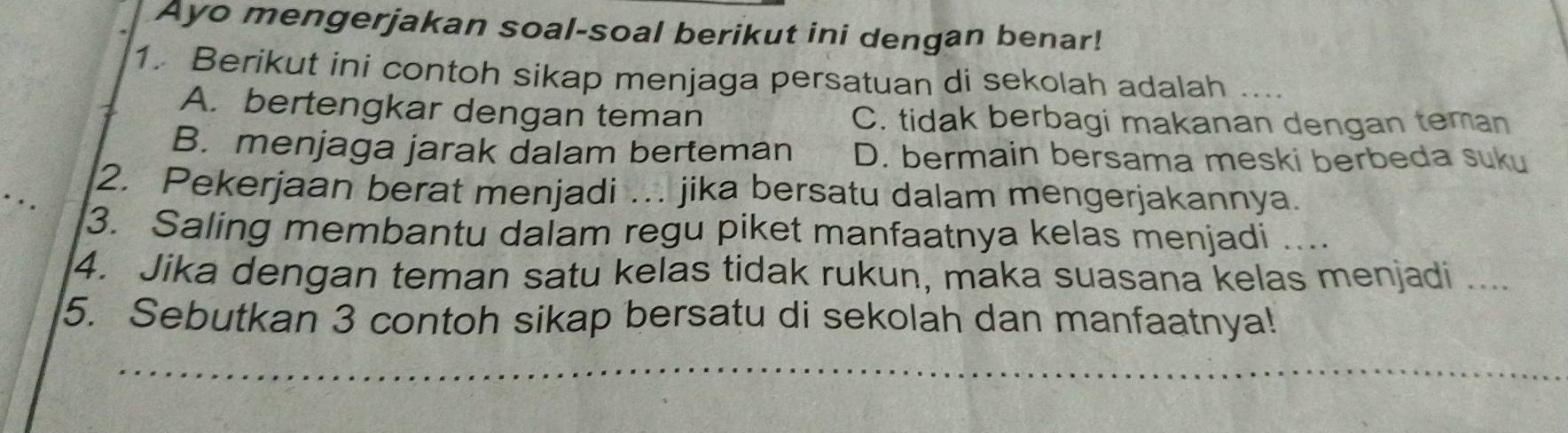 Ayo mengerjakan soal-soal berikut ini dengan benar!
1. Berikut ini contoh sikap menjaga persatuan di sekolah adalah .. .
A. bertengkar dengan teman C. tidak berbagi makanan dengan teman
B. menjaga jarak dalam berteman D. bermain bersama meski berbeda suku
2. Pekerjaan berat menjadi … jika bersatu dalam mengerjakannya.
3. Saling membantu dalam regu piket manfaatnya kelas menjadi ....
4. Jika dengan teman satu kelas tidak rukun, maka suasana kelas menjadi ....
5. Sebutkan 3 contoh sikap bersatu di sekolah dan manfaatnya!