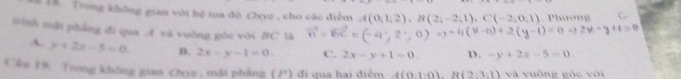 Là Trong không gian với hệ tọa độ Chyz , cho các điểm A(0,1,2), B(2;-2;1), C(-2;0;1) Phưương C
tnh mật pháng đi qua A và vuống gōc với BC là vector n=vector BC=(-4,2,0)=0)Rightarrow -4(v-0)+2(y-1)=0-y+1=0
A. y+2x-5=0 B. 2x-y-1=0. C. 2x-y+1=0. D. -y+2z-5=0
Cầu 19. Trong không gian Chyz , mặt phẳng (P) : đ i q u a hai điểm A(0:1:0), R(2:3:1) và vuống gòc với