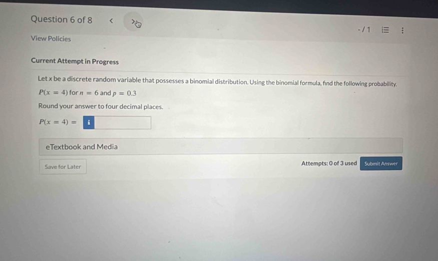 View Policies 
Current Attempt in Progress 
Let x be a discrete random variable that possesses a binomial distribution. Using the binomial formula, find the following probability.
P(x=4) for n=6 and p=0.3
Round your answer to four decimal places.
P(x=4)= i 
eTextbook and Media 
Save for Later Attempts: 0 of 3 used Submit Answer