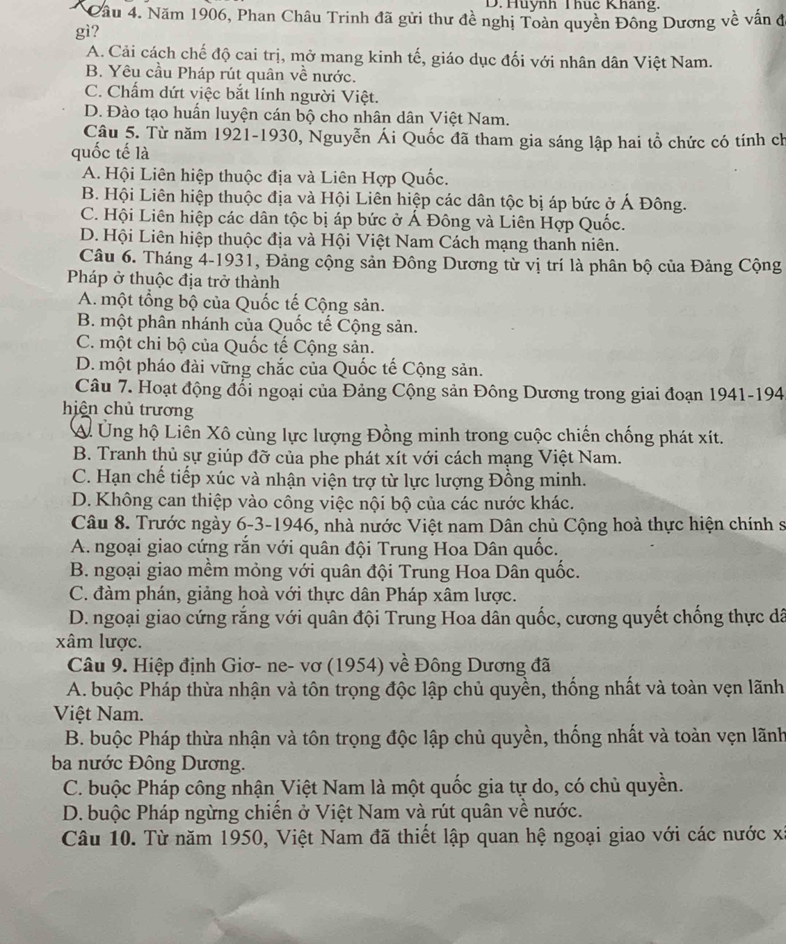 Huynh Thuc Khang.
Cầu 4. Năm 1906, Phan Châu Trinh đã gửi thư đề nghị Toàn quyền Đông Dương về vấn đ
gì?
A. Cải cách chế độ cai trị, mở mang kinh tế, giáo dục đối với nhân dân Việt Nam.
B. Yêu cầu Pháp rút quân về nước.
C. Chấm dứt việc bắt lính người Việt.
D. Đào tạo huấn luyện cán bộ cho nhân dân Việt Nam.
Câu 5. Từ năm 1921-1930, Nguyễn Ái Quốc đã tham gia sáng lập hai tổ chức có tính ch
quốc tế là
A. Hội Liên hiệp thuộc địa và Liên Hợp Quốc.
B. Hội Liên hiệp thuộc địa và Hội Liên hiệp các dân tộc bị áp bức ở Á Đông.
C. Hội Liên hiệp các dân tộc bị áp bức ở Á Đông và Liên Hợp Quốc.
D. Hội Liên hiệp thuộc địa và Hội Việt Nam Cách mạng thanh niên.
Câu 6. Tháng 4-1931, Đảng cộng sản Đông Dương từ vị trí là phân bộ của Đảng Cộng
Pháp ở thuộc địa trở thành
A. một tổng bộ của Quốc tế Cộng sản.
B. một phân nhánh của Quốc tế Cộng sản.
C. một chi bộ của Quốc tế Cộng sản.
D. một pháo đài vững chắc của Quốc tế Cộng sản.
Câu 7. Hoạt động đổi ngoại của Đảng Cộng sản Đông Dương trong giai đoạn 1941-194
hiện chủ trương
A. Ủng hộ Liên Xô cùng lực lượng Đồng minh trong cuộc chiến chống phát xít.
B. Tranh thủ sự giúp đỡ của phe phát xít với cách mạng Việt Nam.
C. Hạn chế tiếp xúc và nhận viện trợ từ lực lượng Đồng minh.
D. Không can thiệp vào công việc nội bộ của các nước khác.
Câu 8. Trước ngày 6-3-1946, nhà nước Việt nam Dân chủ Cộng hoà thực hiện chính sĩ
A. ngoại giao cứng rắn với quân đội Trung Hoa Dân quốc.
B. ngoại giao mềm mỏng với quân đội Trung Hoa Dân quốc.
C. đàm phán, giảng hoà với thực dân Pháp xâm lược.
D. ngoại giao cứng rắng với quân đội Trung Hoa dân quốc, cương quyết chống thực dã
xâm lược.
Câu 9. Hiệp định Giơ- ne- vơ (1954) về Đông Dương đã
A. buộc Pháp thừa nhận và tôn trọng độc lập chủ quyền, thống nhất và toàn vẹn lãnh
Việt Nam.
B. buộc Pháp thừa nhận và tôn trọng độc lập chủ quyền, thống nhất và toàn vẹn lãnh
ba nước Đông Dương.
C. buộc Pháp công nhận Việt Nam là một quốc gia tự do, có chủ quyền.
D. buộc Pháp ngừng chiến ở Việt Nam và rút quân về nước.
Câu 10. Từ năm 1950, Việt Nam đã thiết lập quan hệ ngoại giao với các nước xã