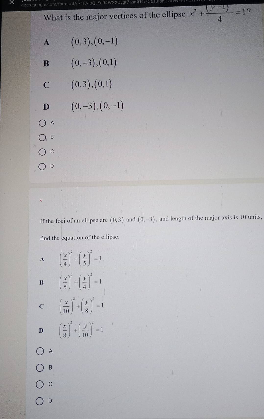 What is the major vertices of the ellipse x^2+ ((y-1))/4 =1 ?
A (0,3), (0,-1)
B (0,-3),(0,1)
C (0,3), (0,1)
D (0,-3), (0,-1)
A
B
C
D
*
If the foci of an ellipse are (0,3) and (0,-3) , and length of the major axis is 10 units,
find the equation of the ellipse.
A ( x/4 )^2+( y/5 )^2=1
B ( x/5 )^2+( y/4 )^2=1
C ( x/10 )^2+( y/8 )^2=1
D ( x/8 )^2+( y/10 )^2=1
A
B
C
D