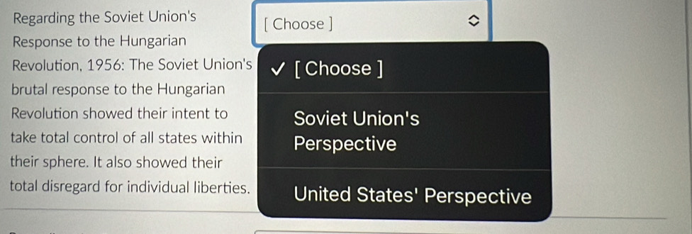 Regarding the Soviet Union's [ Choose ]
Response to the Hungarian
Revolution, 1956: The Soviet Union's [ Choose ]
brutal response to the Hungarian
Revolution showed their intent to Soviet Union's
take total control of all states within Perspective
their sphere. It also showed their
total disregard for individual liberties. United States' Perspective