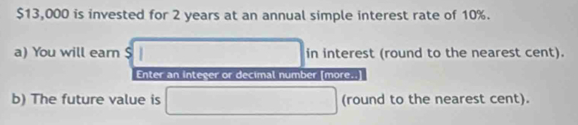 $13,000 is invested for 2 years at an annual simple interest rate of 10%. 
a) You will earn $ □ in interest (round to the nearest cent). 
Enter an integer or decimal number [more..] 
b) The future value is □ (round to the nearest cent).