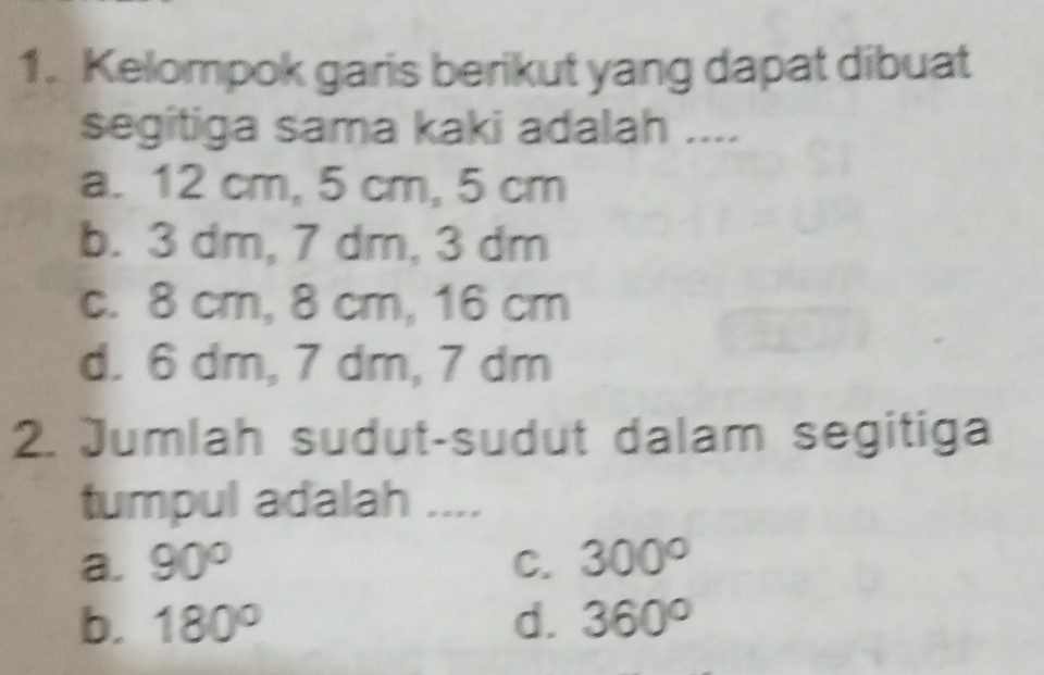 Kelompok garis berikut yang dapat dibuat
segitiga sama kaki adalah ....
a. 12 cm, 5 cm, 5 cm
b. 3 dm, 7 dm, 3 dm
c. 8 cm, 8 cm, 16 cm
d. 6 dm, 7 dm, 7 dm
2. Jumlah sudut-sudut dalam segitiga
tumpul adalah ....
a. 90° C. 300°
b. 180° d. 360°