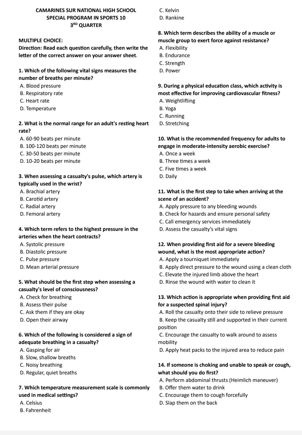 CAMARINES SUR NATIONAL HIGH SCHOOL C. Kelvin
SPECIAL PROGRAM IN SPORTS 10 D. Rankine
3^(RD) QUARTER
8. Which term describes the ability of a muscle or
MULTIPLE CHOICE: muscle group to exert force against resistance?
Direction: Read each question carefully, then write the A. Flexibility
letter of the correct answer on your answer sheet. B. Endurance
C. Strength
1. Which of the following vital signs measures the D. Power
number of breaths per minute?
A. Blood pressure 9. During a physical education class, which activity is
B. Respiratory rate most effective for improving cardiovascular fitness?
C. Heart rate A. Weightlifting
D. Temperature B. Yoga
C. Running
2. What is the normal range for an adult's resting heart D. Stretching
rate?
A. 60-90 beats per minute 10. What is the recommended frequency for adults to
B. 100-120 beats per minute engage in moderate-intensity aerobic exercise?
C. 30-50 beats per minute A. Once a week
D. 10-20 beats per minute B. Three times a week
C. Five times a week
3. When assessing a casualty's pulse, which artery is D. Daily
typically used in the wrist?
A. Brachial artery 11. What is the first step to take when arriving at the
B. Carotid artery scene of an accident?
C. Radial artery A. Apply pressure to any bleeding wounds
D. Femoral artery B. Check for hazards and ensure personal safety
C. Call emergency services immediately
4. Which term refers to the highest pressure in the D. Assess the casualty's vital signs
arteries when the heart contracts?
A. Systolic pressure 12. When providing first aid for a severe bleeding
B. Diastolic pressure wound, what is the most appropriate action?
C. Pulse pressure A. Apply a tourniquet immediately
D. Mean arterial pressure B. Apply direct pressure to the wound using a clean cloth
C. Elevate the injured limb above the heart
5. What should be the first step when assessing a D. Rinse the wound with water to clean it
casualty's level of consciousness?
A. Check for breathing 13. Which action is appropriate when providing first aid
B. Assess their pulse for a suspected spinal injury?
C. Ask them if they are okay A. Roll the casualty onto their side to relieve pressure
D. Open their airway B. Keep the casualty still and supported in their current
position
6. Which of the following is considered a sign of C. Encourage the casualty to walk around to assess
adequate breathing in a casualty? mobility
A. Gasping for air D. Apply heat packs to the injured area to reduce pain
B. Slow, shallow breaths
C. Noisy breathing 14. If someone is choking and unable to speak or cough,
D. Regular, quiet breaths what should you do first?
A. Perform abdominal thrusts (Heimlich maneuver)
7. Which temperature measurement scale is commonly B. Offer them water to drink
used in medical settings? C. Encourage them to cough forcefully
A. Celsius D. Slap them on the back
B. Fahrenheit