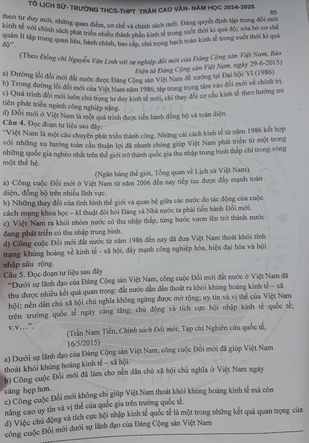 Tổ LỊCH Sử- TRưởNG THCS-THPT TRAN CAO VÀN- Năm HọC 2024-2025
65
theo tư duy mới, những quan điểm, cơ chế và chính sách mới. Đảng quyết định tập trung đổi mới
kinh tế với chính sách phát triển nhiều thành phần kinh tế trong suốt thời ki quá độ; xóa bỏ cơ chế
quản lí tập trung quan liêu, hành chính, bao cấp, chú trọng hạch toán kinh tế trong suốt thời kì quả
độ'.
(Theo Đồng chí Nguyễn Văn Linh với sự nghiệp đổi mới của Đảng Cộng sản Việt Nam, Báo
Điện tử Đảng Cộng sản Việt Nam, ngày 29-6-2015)
a) Đường lối đổi mới đất nước được Đảng Cộng sản Việt Nam đề xướng tại Đại hội VI (1986)
b) Trong đường lối đổi mới của Việt Nam năm 1986, tập trung trọng tâm vào đổi mới về chính trị
c) Quá trình đổi mới luôn chú trọng tư duy kinh tế mới, chi thay đổi cơ cấu kinh tế theo hướng ưu
tiên phát triển ngành công nghiệp nặng.
d) Đổi mới ở Việt Nam là một quá trình được tiến hành đồng bộ và toàn diện.
Câu 4. Đọc đoạn tư liệu sau đây:
*Việt Nam là một câu chuyện phát triển thành công. Những cải cách kinh tế từ năm 1986 kết hợp
với những xu hướng toàn cầu thuận lợi đã nhanh chóng giúp Việt Nam phát triển từ một trong
những quốc gia nghèo nhất trên thể giới trở thành quốc gia thu nhập trung bình thấp chỉ trong vòng
một thế hệ.
(Ngân hàng thế giới, Tổng quan về Lịch sử Việt Nam)
a) Công cuộc Đổi mới ở Việt Nam từ năm 2006 đến nay tiếp tục được đẩy mạnh toàn
diện, đồng bộ trên nhiều lĩnh vực.
b) Những thay đổi của tình hình thế giới và quan hệ giữa các nước do tác động của cuộc
cách mạng khoa học — kĩ thuật đòi hỏi Đảng và Nhà nước ta phải tiến hành Đổi mới.
c) Việt Nam ra khỏi nhóm nước có thu nhập thắp, từng bước vươn lên trở thành nước
dang phát triển có thu nhập trung bình.
d) Công cuộc Đổi mới đất nước từ năm 1986 đến nay đã đưa Việt Nam thoát khỏi tình
trạng khủng hoảng về kinh tế - xã hội, đầy mạnh công nghiệp hóa, hiện đại hóa và hội
nhập sâu rộng.
Câu 5. Đọc đoạn tư liệu sau đây
*Dưới sự lãnh đạo của Đảng Cộng sản Việt Nam, công cuộc Đồi mới đất nước ở Việt Nam đã
thu được nhiều kết quả quan trọng: đất nước dần dần thoát ra khỏi khủng hoảng kinh tế - xã
hội; nền dân chủ xã hội chủ nghĩa không ngừng được mở rộng; uy tín vả vị thế của Việt Nam
trên trường quốc tế ngày càng tăng; chủ động và tích cực hội nhập kinh tế quốc tế;
v.v…”.
(Trần Nam Tiến, Chính sách Đổi mới, Tạp chí Nghiên cứu quốc tế,
16/5/2015)
a) Dưới sự lãnh đạo của Đảng Cộng sản Việt Nam, công cuộc Đổi mới đã giúp Việt Nam
thoát khỏi khủng hoảng kinh tế - xã hội.
b) Công cuộc Đổi mới đã làm cho nền dân chủ xã hội chủ nghĩa ở Việt Nam ngày
càng hẹp hơn.
c) Công cuộc Đổi mới không chỉ giúp Việt Nam thoát khỏi khủng hoảng kinh tế mả còn
nâng cao uy tín và vị thể của quốc gia trên trường quốc tế.
d) Việc chủ động và tích cực hội nhập kinh tế quốc tế là một trong những kết quả quan trọng của
công cuộc Đồi mới dưới sự lãnh đạo của Đảng Cộng sản Việt Nam