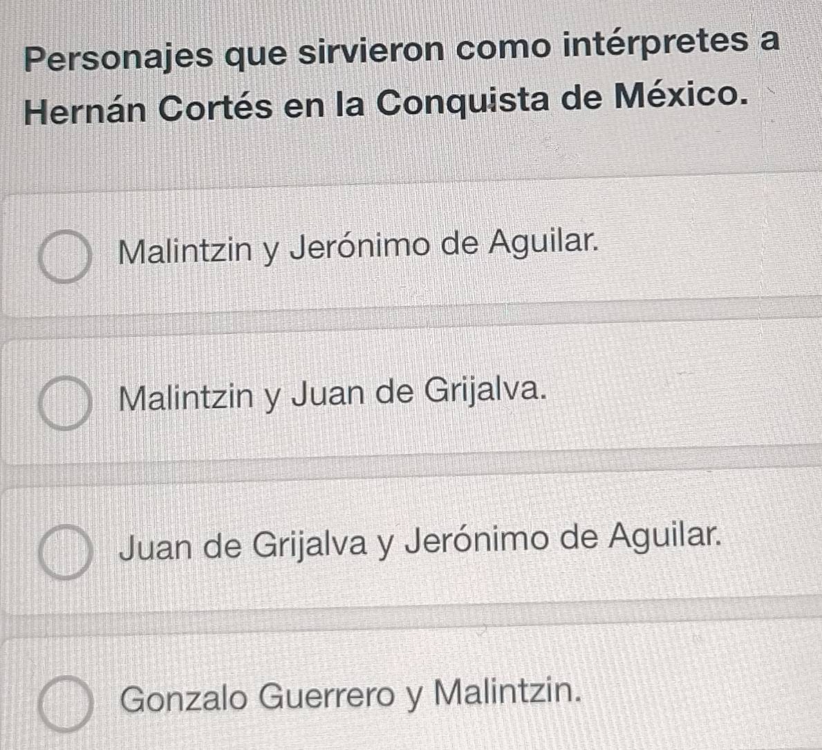 Personajes que sirvieron como intérpretes a
Hernán Cortés en la Conquista de México.
Malintzin y Jerónimo de Aguilar.
Malintzin y Juan de Grijalva.
Juan de Grijalva y Jerónimo de Aguilar.
Gonzalo Guerrero y Malintzin.