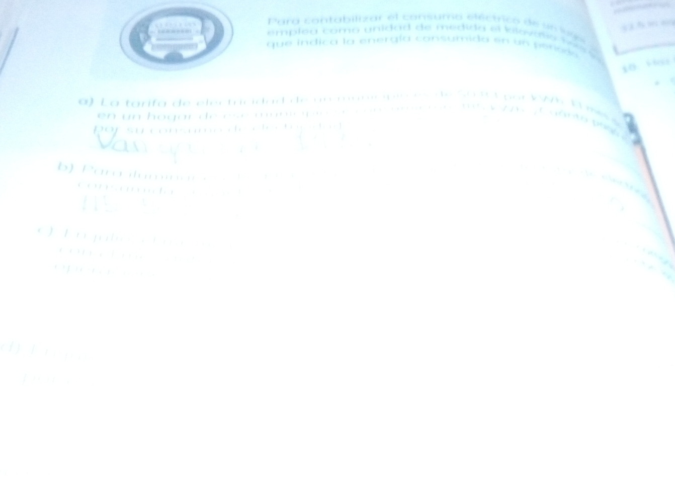Para contabilizar el consumo eléctrico de un lge 
emplea como unidad de medida el kiloválio to s 
que indica la energía consumida en un perisds 
10 ““ 
, . 
a ) L a tarifa de electricidad de un maniópio es de So 9 3 por VWh E me 
en un hogar de esé municpó s e con m re nne s y z a ' C aants p 
por su consumo de electupdad 

b) Para ilumnar a e o de eeara 
consumda se 

O E njuto i n 
ang 
conch d 

operon 
() f n ng 
2
