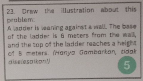 Draw the illustration about this 
problem: 
A ladder is leaning against a wall. The base 
of the ladder is 6 meters from the wall, 
and the top of the ladder reaches a height 
of 8 meters. (Hanya Gambarkan, tidak 
diselesaikan!) 
5