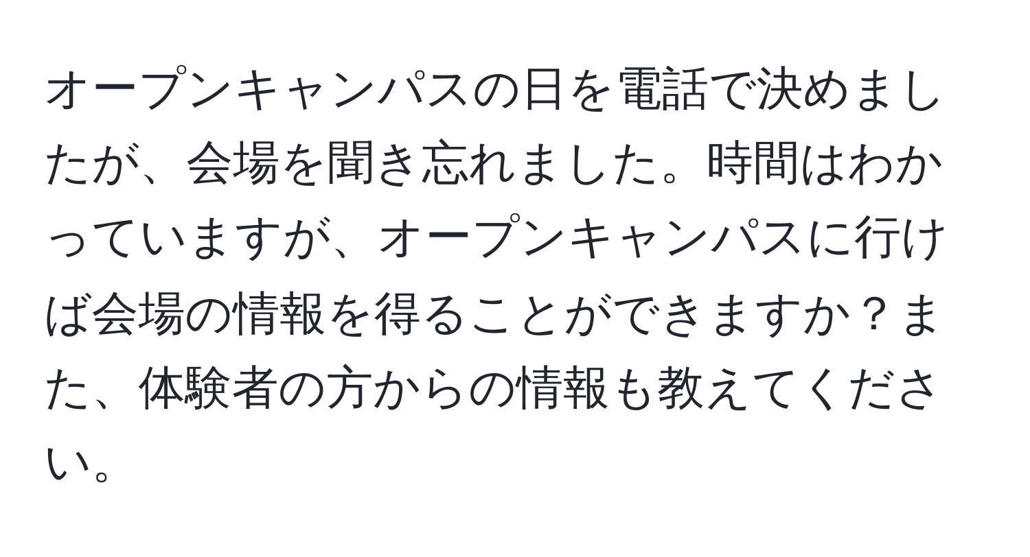 オープンキャンパスの日を電話で決めましたが、会場を聞き忘れました。時間はわかっていますが、オープンキャンパスに行けば会場の情報を得ることができますか？また、体験者の方からの情報も教えてください。