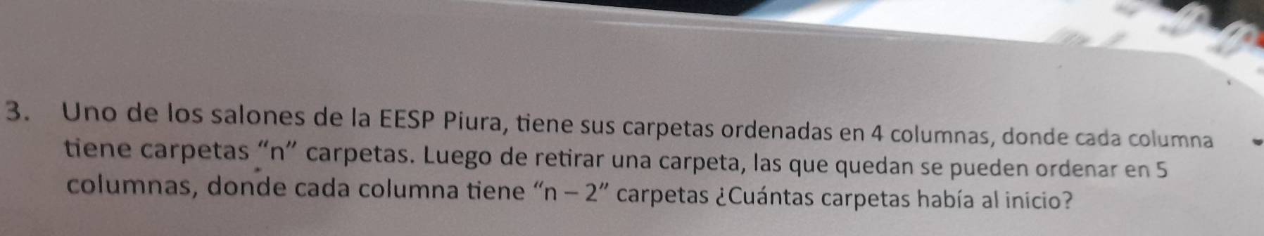 Uno de los salones de la EESP Piura, tiene sus carpetas ordenadas en 4 columnas, donde cada columna 
tiene carpetas “n” carpetas. Luego de retirar una carpeta, las que quedan se pueden ordenar en 5
columnas, donde cada columna tiene “ n-2'' carpetas ¿Cuántas carpetas había al inicio?