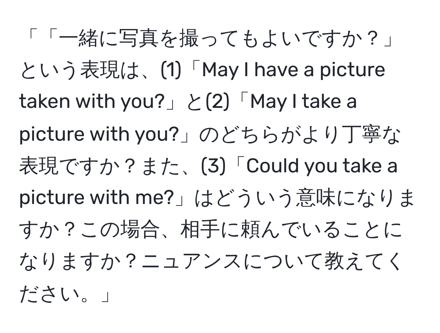 「「一緒に写真を撮ってもよいですか？」という表現は、(1)「May I have a picture taken with you?」と(2)「May I take a picture with you?」のどちらがより丁寧な表現ですか？また、(3)「Could you take a picture with me?」はどういう意味になりますか？この場合、相手に頼んでいることになりますか？ニュアンスについて教えてください。」