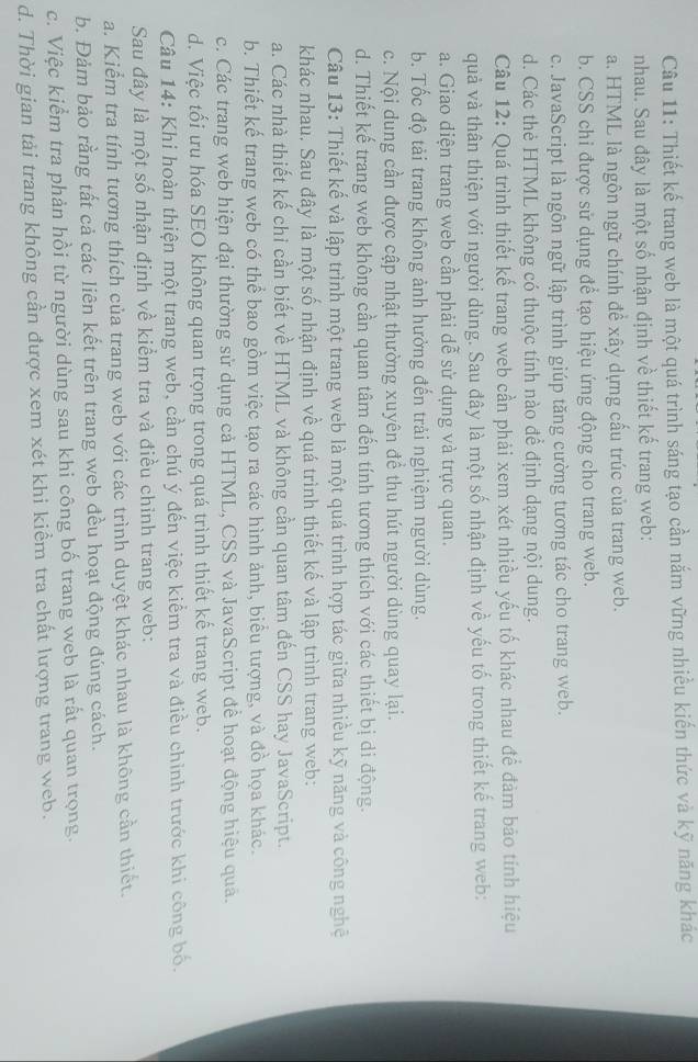 Thiết kế trang web là một quá trình sáng tạo cần nắm vững nhiều kiến thức và kỹ năng khác
nhau. Sau đây là một số nhận định về thiết kế trang web:
a. HTML là ngôn ngữ chính đề xây dựng cấu trúc của trang web.
b. CSS chi được sử dụng để tạo hiệu ứng động cho trang web.
c. JavaScript là ngôn ngữ lập trình giúp tăng cường tương tác cho trang web.
d. Các thẻ HTML không có thuộc tính nào để định dạng nội dung.
Câu 12: Quá trình thiết kế trang web cần phải xem xét nhiều yếu tố khác nhau để đảm bảo tính hiệu
quả và thân thiện với người dùng. Sau đây là một số nhận định về yếu tố trong thiết kế trang web:
a. Giao diện trang web cần phải dễ sử dụng và trực quan.
b. Tốc độ tải trang không ảnh hưởng đến trải nghiệm người dùng.
c. Nội dung cần được cập nhật thường xuyên để thu hút người dùng quay lại.
d. Thiết kế trang web không cần quan tâm đến tính tương thích với các thiết bị di động.
Câu 13: Thiết kế và lập trình một trang web là một quá trình hợp tác giữa nhiều kỹ năng và công nghệ
khác nhau. Sau đây là một số nhận định về quá trình thiết kế và lập trình trang web:
a. Các nhà thiết kế chi cần biết về HTML và không cần quan tâm đến CSS hay JavaScript.
b. Thiết kế trang web có thể bao gồm việc tạo ra các hình ảnh, biểu tượng, và đồ họa khác.
c. Các trang web hiện đại thường sử dụng cả HTML, CSS và JavaScript để hoạt động hiệu quả.
d. Việc tối ưu hóa SEO không quan trọng trong quá trình thiết kế trang web.
Câu 14: Khi hoàn thiện một trang web, cần chú ý đến việc kiểm tra và điều chinh trước khi công bố.
Sau đây là một số nhận định về kiểm tra và điều chỉnh trang web:
a. Kiểm tra tính tương thích của trang web với các trình duyệt khác nhau là không cần thiết.
b. Đảm bảo rằng tất cả các liên kết trên trang web đều hoạt động đúng cách.
c. Việc kiểm tra phản hồi từ người dùng sau khi công bố trang web là rất quan trọng.
d. Thời gian tải trang không cần được xem xét khi kiểm tra chất lượng trang web.