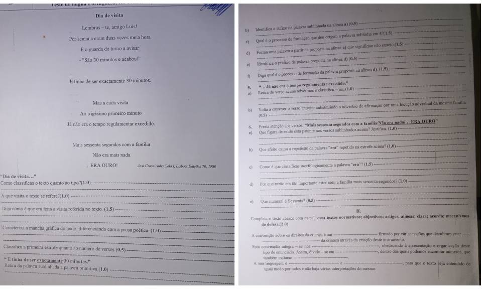 Dia de visita
Lembras - te, amigo Luis! _ (0,5)
_
b) Identífica o sufixo na palavra sublimhada na alnea a)_
, Por semana eram duas vezes meia hora _ 47(1,5)
c) Qual é o processo de formação que deu origem a palavra sublinha em_
E o guarda de turno a avisar
d) Forma uma palavra a partir da proposta na alinea a) que signifique não exacto (1,5)
- ''São 30 minutos e acabou?'' _ (0,5)
e) Identífica o prefixo da palavra proposta na alínea d
_
E tinha de ser exactamente 30 minutos. f) Diga qual é o processo de formação da palavra proposta na alímea d) (1,5)
_
5. “. Jã não era o tempo regulamentar excedido.”_
_
a) Retira do verso acima advérbios e classífica - os. ( (1,0)
Mas a cada visita
_
Ao trigésimo primeiro minuto b) Volta a escrever o verso anterior substituindo o advérbio de afirmação por uma locução adverbial da mesma familia
 0.5
Já não era o tempo regulamentar excedido RAOURO''
6. Prest atenção aos versos: "Mais sessenta segundos com a familia/Não era nada/EB
a) Que figura de estilo esta pasente nos versos sublinhados acima? Justifica. (1,0)
Mais sessenta segundos com a família
_
_
Não era mais nada b) Que efeito causa a repetição da palavra '''era''' repetido na estrofe acima? (1.0)
_
_
ERAOURO Jasl Craveirinha Cela I, Lisboa, Edições 70, 1980 c) Como é que classíficas morfologicamente a palavra“era” ( (1,5)
_
_
_
D is  de v isit      
Como classificas o texto quanto ao tipo? (1,0
_
_
_d) Por que razão ers tão importante estar com a família mais sessenta segundoa? (1,0)
A que visita o texto se refere (1,0) _
_
_
_
_e) Que numeral é Sessenta? (0,5)
_
Diga como é que era feita a visita referida no texto. _H
_
Compieta o texto abaxxo com as palavras: textes normativos; objectivos; artigos; alíneas; clara; acordo; meeznismos
de defesa.(2,0)
_
* Caracteriza a mancha gráfica do texto, diferenciando com a prosa poética, (1.0) __- firmado por várias nações que decidiram criar -_
_
A convenção sobre os direitos da criarça é um
_da criança através da criação deste instrumento
obedecendo à apresentação e organização deste
Classifica a primeira estrofe quanto ao número de versos (0.5) _Esta convenção integra - se nos_ _, dentro dos quais podemos encontrar múmeros, que
_tipo de emunciado. Assim, divide - se em
“ E tinha de ser exactamente 30 minutos.' A sua lnguagem é taambém incluém_ __ parí que o texto seja enendido de
_
_
Retira da palavra sublinhada a palavra primitiva (1,0) igual modo por todos e não haja várias interpretações do mesmo.