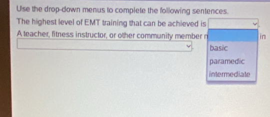 Use the drop-down menus to complete the following sentences.
The highest level of EMT training that can be achieved is
A teacher, fitness instructor, or other community member n in
basic
paramedic
intermediate