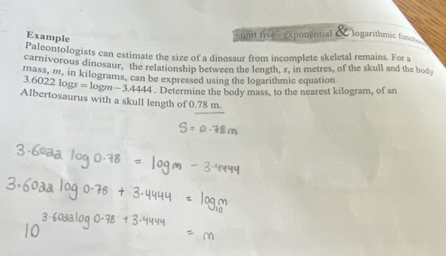 Example 
unit five - exponential & logarithmic functic 
Paleontologists can estimate the size of a dinosaur from incomplete skeletal remains. For a 
carnivorous dinosaur, the relationship between the length, s, in metres, of the skull and the body 
mass, m, in kilograms, can be expressed using the logarithmic equation
3.6022log s=log m-3.4444. Determine the body mass, to the nearest kilogram, of an 
Albertosaurus with a skull length of 0.78 m