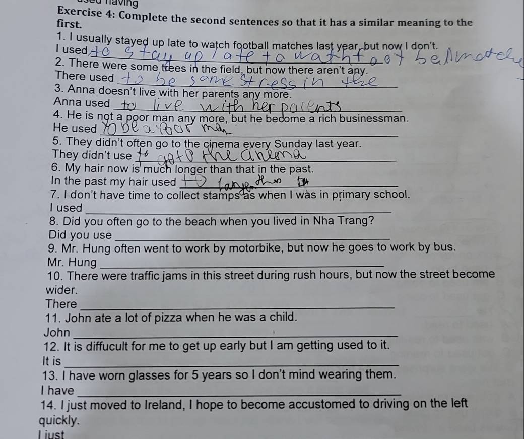 sed having 
Exercise 4: Complete the second sentences so that it has a similar meaning to the 
first. 
_ 
1. I usually stayed up late to watch football matches last year, but now I don't. 
I used 
2. There were some trees in the field, but now there aren't any. 
_ 
There used 
3. Anna doesn't live with her parents any more. 
_ 
Anna used 
4. He is not a poor man any more, but he become a rich businessman. 
_ 
He used 
5. They didn't often go to the cinema every Sunday last year. 
They didn't use 
_ 
6. My hair now is much longer than that in the past. 
In the past my hair used_ 
7. I don't have time to collect stamps as when I was in primary school. 
I used_ 
8. Did you often go to the beach when you lived in Nha Trang? 
Did you use_ 
9. Mr. Hung often went to work by motorbike, but now he goes to work by bus. 
Mr. Hung_ 
10. There were traffic jams in this street during rush hours, but now the street become 
wider. 
There_ 
11. John ate a lot of pizza when he was a child. 
John_ 
12. It is diffucult for me to get up early but I am getting used to it. 
It is_ 
13. I have worn glasses for 5 years so I don't mind wearing them. 
I have_ 
14. I just moved to Ireland, I hope to become accustomed to driving on the left 
quickly. 
l iust