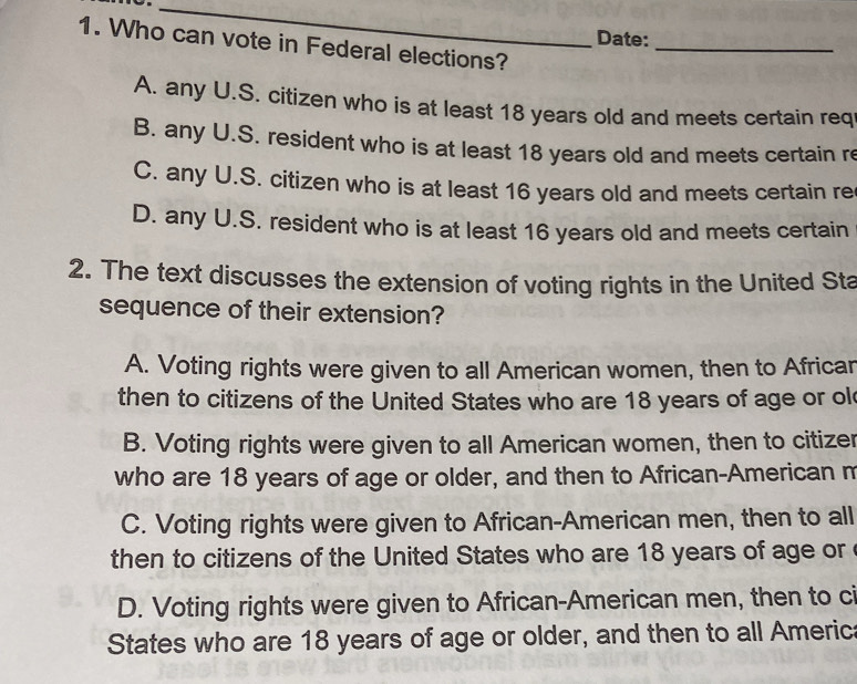 Date:
1. Who can vote in Federal elections?_
A. any U.S. citizen who is at least 18 years old and meets certain req
B. any U.S. resident who is at least 18 years old and meets certain re
C. any U.S. citizen who is at least 16 years old and meets certain re
D. any U.S. resident who is at least 16 years old and meets certain
2. The text discusses the extension of voting rights in the United Sta
sequence of their extension?
A. Voting rights were given to all American women, then to Africar
then to citizens of the United States who are 18 years of age or ol
B. Voting rights were given to all American women, then to citizer
who are 18 years of age or older, and then to African-American m
C. Voting rights were given to African-American men, then to all
then to citizens of the United States who are 18 years of age or
D. Voting rights were given to African-American men, then to ci
States who are 18 years of age or older, and then to all America