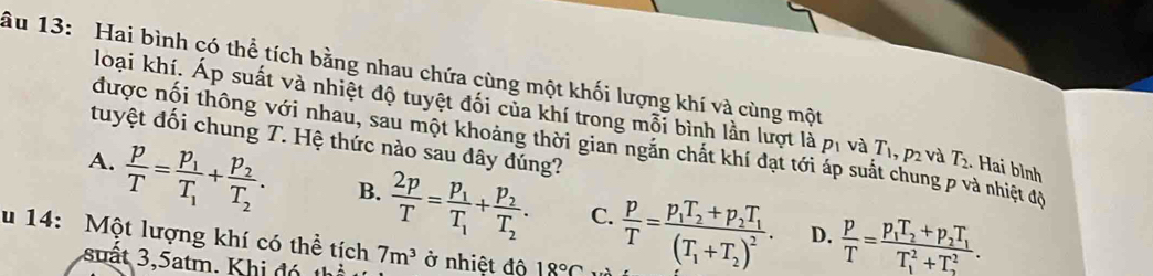 ầu 13: Hai bình có thể tích bằng nhau chứa cùng một khối lượng khí và cùng một
loại khí. Áp suất và nhiệt độ tuyệt đối của khí trong mỗi bình lần lượt là p_1 và T_1, p_2 và T_2. Hai bình
tuyệt đối chung T. Hệ thức nào sau dây đúng?
được nội thông với nhau, sau một khoảng thời gian ngăn chất khí đạt tới áp suất chung p và nhiệt độ
A.  p/T =frac p_1T_1+frac p_2T_2. B.  2p/T =frac p_1T_1+frac p_2T_2. C.  p/T =frac p_1T_2+p_2T_1(T_1+T_2)^2.  p/T =frac p_1T_2+p_2T_1(T_1)^2+T_2^2. 
D.
u 14: Một lượng khí có thể tích 7m^3 ở nhiệt độ 18°C
suấ t 3 atm. K hi đ