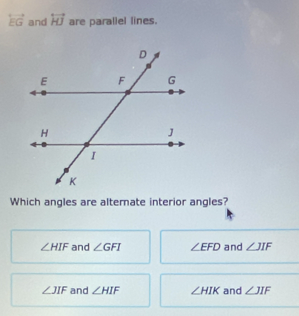 overleftrightarrow EG and overleftrightarrow HJ are parallel lines.
Which angles are alternate interior angles?
∠ HIF and ∠ GFI ∠ EFD and ∠ JIF
∠ JIF and ∠ HIF ∠ HIK and ∠ JIF