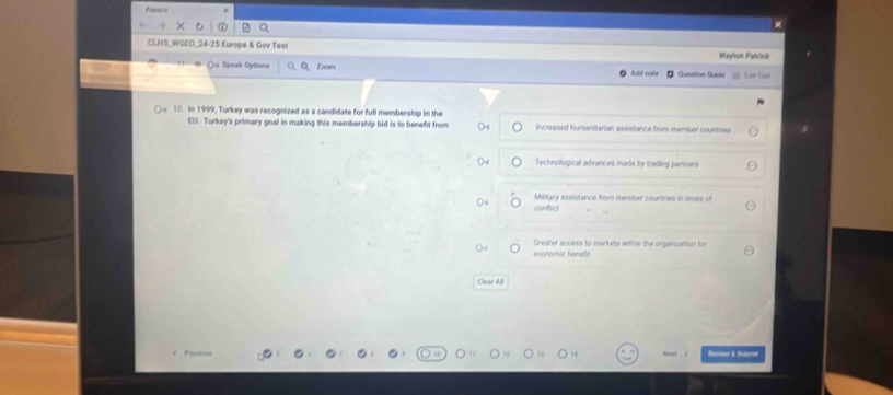 A
CLHS_WGEO_24-25 Ewope & Gov Test Waylon Patrick
Oe Speak Options Q Zoom hái nuán # Gueetion Guide for twe
10 In 1999, Turkey was recognized as a candidate for full membership in the
EU. Turkey's primary goal in making this membership bid is to benefit from 0 Increased humanitarian assistance from member countres
Technological advances made by trading partners
Military assistance from menbier countries in Gimes of
conflict
Greater access to markets within the organcration for
Ch at pil
Ruret t & fo