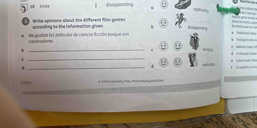Read the text a 
10 triste j disappointing a 
é a música cubana me 
captivating o es a menudo 
Write opinions about the different film genres 
mucha gente tocaba 
ahora la música cubar 
according to the information given. b 
disappointing de música que va a ter 
a Me gustan las películas de ciencia ficción porque son 
a Traditional Cuban 
cautivadoras. 
b The beat to this m 
b _terrifying c Mexican music infi 
c 
d In the past, Cuban 
c 
_ 
Cuban music influ 
_d 
d 
predictable El cubatón is a mus 
lntlocho @ Oxford University Press. Photocopying prohibited.