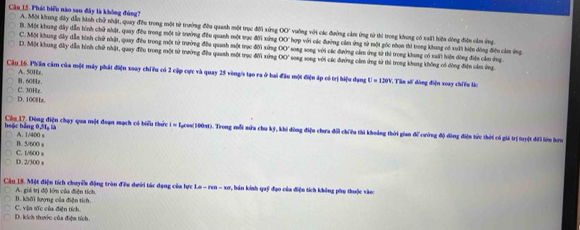 Phát biểu nào sau đây là không đúng?
A. Một khung đây dẫn hình chữ nhật, quay đêu trong một từ trưởng đêu quanh một trục đới xứng 00° vuỡng với các đưởng cảm ứng từ thì trong khung có xuất hiện dồng điện cảm ứng.
B. Một khung đây dẫn hình chữ nhật, quay đêu trong một tử trưởng đêu quanh một trục đới xứng OO' hợp với các đường cảm ứng tử một gốc nhọn thì trong khung có xuất hiện đòng điện cảm ứng.
C. Một khung dây dẫn hình chữ nhật, quay đều trong một từ trưởng đều quanh một trục đời xứng 00° song song với các đường cảm ứng tử thì trong khung có xuất hiện dòng điện cảm ứng.
D. Một khung dây dẫn hình chữ nhật, quay đêu trong một tử trưởng đều quanh một trục đối xứng 00° song song với các đưởng cảm ứng tử thì trong khung không có đồng điện cảm ứng.
A. 50Hz.
Câu 16. Phần cảm của một máy phát điện xoay chiều có 2 cặp cực và quay 25 vòng/s tạo ra ở hai đầu một điện áp có trị hiệu dụng U=120V ' Tân số đòng điện xoay chiều là:
B. 60Hz.
C. 30Hz.
D. 100Hz.
hoặc bằng 0,51 là Câu 17. Dòng điện chạy qua một đoạn mạch có biểu thức i = Iạcos(100πt). Trong mỗi nửa chu kỳ, khi đòng điện chưa đổi chiêu thì khoảng thời gian 42° cường độ dòng điện tức thời có giá trị tuyệt đôi lớn hơn
A. 1/40() s
B. 5/600 s
C. 1/600 s
D. 2/300 s
Câu 18. Một điện tích chuyển động tròn đêu dưới tác dụng của lực LO-ren-x_0 1, bán kính quỹ đạo của điện tích không phụ thuộc vào:
A. giá trị độ lớn của điện tích.
B. khối lượng của điện tích.
C. vận tốc của điện tích.
D. kích thước của điện tích.