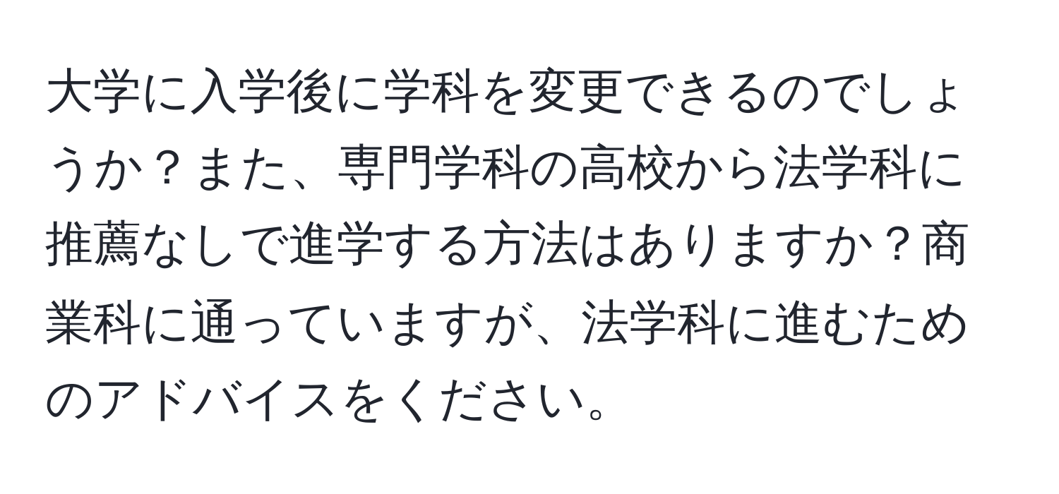 大学に入学後に学科を変更できるのでしょうか？また、専門学科の高校から法学科に推薦なしで進学する方法はありますか？商業科に通っていますが、法学科に進むためのアドバイスをください。