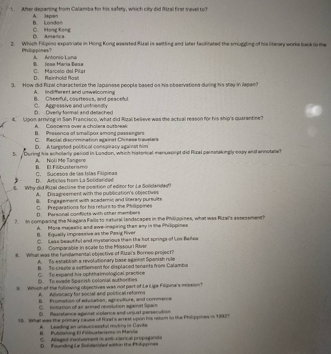 After departing from Calamba for his safety, which city did Rizal first travel to?
A. Japan
B. London
C. Hong Kong
D. America
2. Which Filipino expatriate in Hong Kong assisted Rizal in settling and later facilitated the smuggling of his literary works back to the
Philippines?
A. Antonio Luna
B. Jose María Basa
C. Marcelo del Pilar
D. Reinhold Rost
3. How did Rizal characterize the Japanese people based on his observations during his stay in Japan?
A. Indifferent and unwelcoming
B. Cheerful, courteous, and peaceful
C. Aggressive and unfriendly
D. Overly formal and detached
4. Upon arriving in San Francisco, what did Rizal believe was the actual reason for his ship's quarantine?
A. Concerns over a cholera outbreak
B. Presence of smallpox among passengers
C. Racial discrimination against Chinese travelers
D. A targeted political conspiracy against him
5. During his scholarly period in London, which historical manuscript did Rizal painstakingly copy and annotate?
A. Noli Me Tangere
B. El Filibusterismo
C. Sucesos de las Islas Filipinas
D. Articles from La Solidaridad
6. Why did Rizal decline the position of editor for La Solidaridad?
A. Disagreement with the publication's objectives
B. Engagement with academic and literary pursuits
C. Preparations for his return to the Philippines
D. Personal conflicts with other members
7. In comparing the Niagara Falls to natural landscapes in the Philippines, what was Rizal's assessment?
A. More majestic and awe-inspiring than any in the Philippines
B. Equally impressive as the Pasig River
C. Less beautiful and mysterious than the hot springs of Los Baños
D. Comparable in scale to the Missouri River
8. What was the fundamental objective of Rizal's Borneo project?
A. To establish a revolutionary base against Spanish rule
B. To create a settlement for displaced tenants from Calamba
C. To expand his ophthalmological practice
D. To evade Spanish colonial authorities
9. Which of the following objectives was not part of La Liga Filipina's mission?
A. Advocacy for social and political reforms
B. Promotion of education, agriculture, and commarce
C. Initiation of an armed revolution against Spain
D. Resistance against violance and unjust persecution
10. What was the primary cause of Rizal's arrest upon his return to the Philippines in 1892?
A. Leading an unsuccessful mutiny in Cavite
B. Publishing El Filibusterismo in Manila
C. Alleged involvement in anti-clerical propaganda
D. Founding La Solidaridad within the Philippines