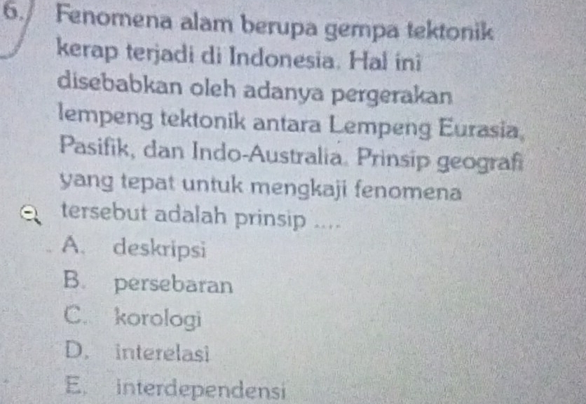 Fenomena alam berupa gempa tektonik
kerap terjadi di Indonesia. Hal ini
disebabkan oleh adanya pergerakan
lempeng tektonik antara Lempeng Eurasia
Pasifik, dan Indo-Australia. Prinsip geograf
yang tepat untuk mengkaji fenomena
tersebut adalah prinsip ....
A. deskripsi
B. persebaran
C. korologi
D. interelasi
E. interdependensi