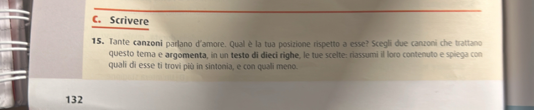 Scrivere 
15. Tante canzoni parlano d'amore. Qual è la tua posizione rispetto a esse? Scegli due canzoni che trattano 
questo tema e argomenta, in un testo di dieci righe, le tue scelte: riassumi il loro contenuto e spiega con 
quali di esse ti trovi più in sintonia, e con quali meno. 
132