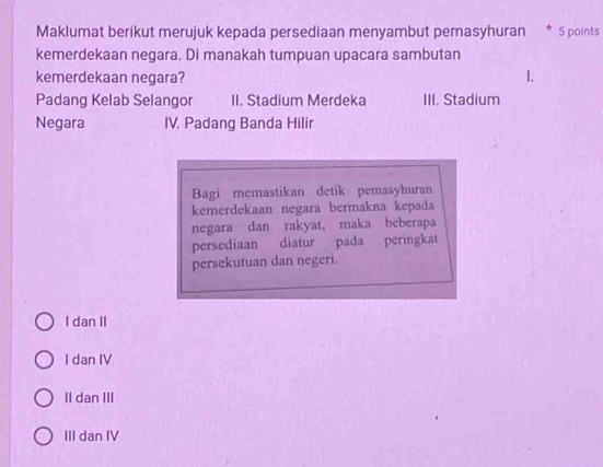 Maklumat berikut merujuk kepada persediaan menyambut pemasyhuran * 5 points
kemerdekaan negara. Di manakah tumpuan upacara sambutan
kemerdekaan negara? 1.
Padang Kelab Selangor II. Stadium Merdeka III. Stadium
Negara IV. Padang Banda Hilir
Bagi memastikan detik pemasyhuran
kemerdekaan negara bermakna kepada
negara dan rakyat, maka beberapa
persediaan diatur pada peringkat
persekutuan dan negeri.
I dan II
I dan IV
II dan III
III dan IV