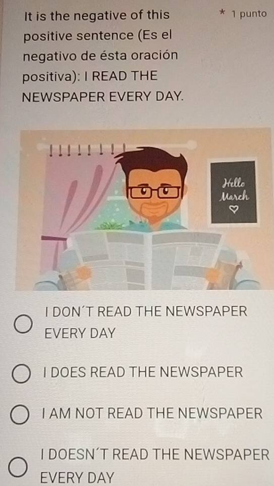 It is the negative of this 1 punto
positive sentence (Es el
negativo de ésta oración
positiva): I READ THE
NEWSPAPER EVERY DAY.
I DON´T READ THE NEWSPAPER
EVERY DAY
I DOES READ THE NEWSPAPER
I AM NOT READ THE NEWSPAPER
I DOESN´T READ THE NEWSPAPER
EVERY DAY