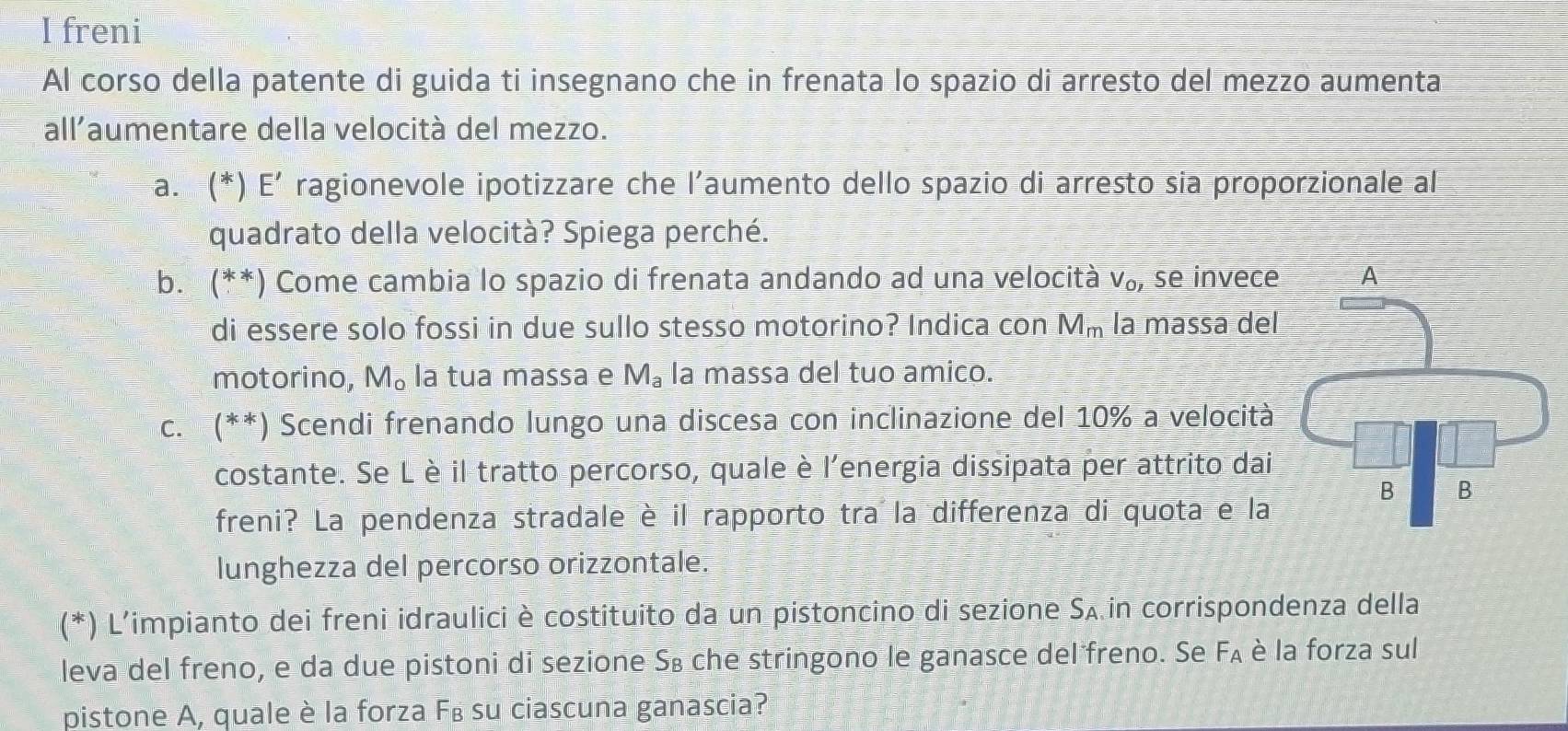 freni 
Al corso della patente di guida ti insegnano che in frenata lo spazio di arresto del mezzo aumenta 
all'aumentare della velocità del mezzo. 
a. (*) E’ ragionevole ipotizzare che l’aumento dello spazio di arresto sia proporzionale al 
quadrato della velocità? Spiega perché. 
b. (**) Come cambia lo spazio di frenata andando ad una velocità V_O_1 , se invece 
di essere solo fossi in due sullo stesso motorino? Indica con M_m la massa del 
motorino, M。 la tua massa e M_a la massa del tuo amico. 
c. (**) Scendi frenando lungo una discesa con inclinazione del 10% a velocità 
costante. Se Lè il tratto percorso, quale è l'energia dissipata per attrito dai 
freni? La pendenza stradale è il rapporto tra la differenza di quota e la 
lunghezza del percorso orizzontale. 
(*) L'impianto dei freni idraulici è costituito da un pistoncino di sezione Sʌ in corrispondenza della 
leva del freno, e da due pistoni di sezione S₈ che stringono le ganasce del freno. Se F_A è la forza sul 
pistone A, quale è la forza F₈ su ciascuna ganascia?