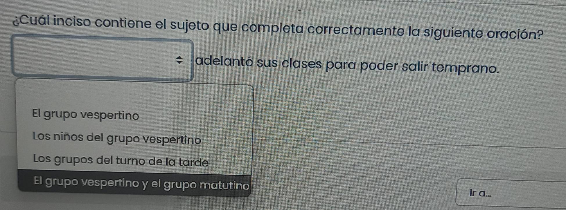 ¿Cuál inciso contiene el sujeto que completa correctamente la siguiente oración?
adelantó sus clases para poder salir temprano.
El grupo vespertino
Los niños del grupo vespertino
Los grupos del turno de la tarde
El grupo vespertino y el grupo matutino
Ir a...