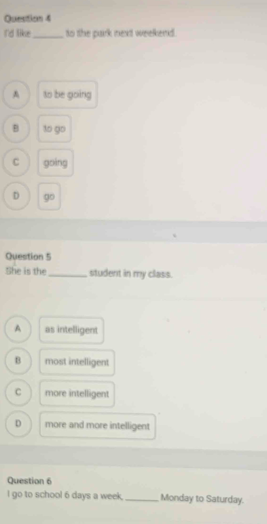 I'd like_ to the park next weelkend.
A to be going
B to go
C going
D go 
Question 5
She is the_ student in my class.
A as intelligent
B most intelligent
C more intelligent
D more and more intelligent
Question 6
I go to school 6 days a week. _Monday to Saturday.