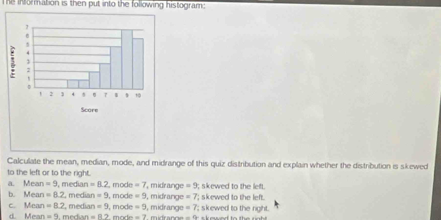 The information is then put into the following histogram:
Calculate the mean, median, mode, and midrange of this quiz distribution and explain whether the distribution is skewed
to the left or to the right.
a. Mean =9 ,median =8.2 , mode =7 midrange =9; skewed to the left.
b. Mean =8.2 , median =9 , mode =9 , midrange =7; skewed to the left.
c. Mean =8.2 , median =9 , mode =9 , midrange =7; skewed to the right.
d Mean =9. median =8.2 mode =7 mdrang =9