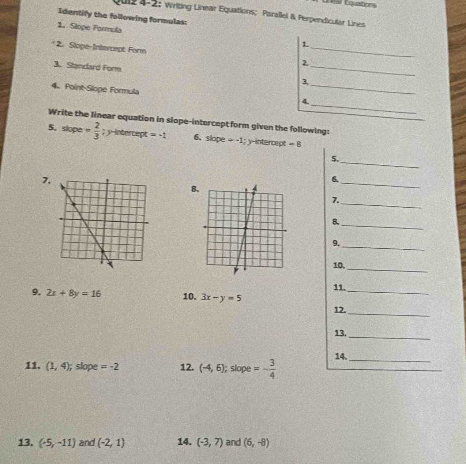 Unear Equations 
Qui2 4-2: Writing Linear Equations; Parallel & Perpendicular Lnes 
Identify the following formulas: 
2. Slope Formula 
_ 
1 
* 2. Slope-Intercept: Form 
2 
3. Standard Form 3,_ 
4. Point-Slope Formula 
_ 
_ 
《 
Write the linear equation in slope-intercept form given the following: 
5，slope = 2/3 ; y-intercept =-1 6、 slope =-1; y-intercept =8
5._ 
7. 
6. 
8. 
_ 
7._ 
8. 
_ 
9._ 
10._ 
9. 2x+8y=16
11._ 
10. 3x-y=5
12._ 
13._ 
14._ 
11. (1,4) ); slope =-2 12. (-4,6); slope =- 3/4 
13. (-5,-11) and (-2,1) 14. (-3,7) and (6,-8)