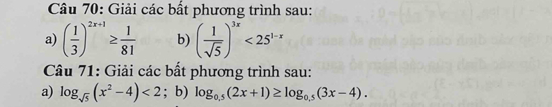 Giải các bất phương trình sau: 
a) ( 1/3 )^2x+1≥  1/81  b) ( 1/sqrt(5) )^3x<25^(1-x)
Câu 71: Giải các bất phương trình sau: 
a) log _sqrt(5)(x^2-4)<2</tex> ; b) log _0.5(2x+1)≥ log _0.5(3x-4).