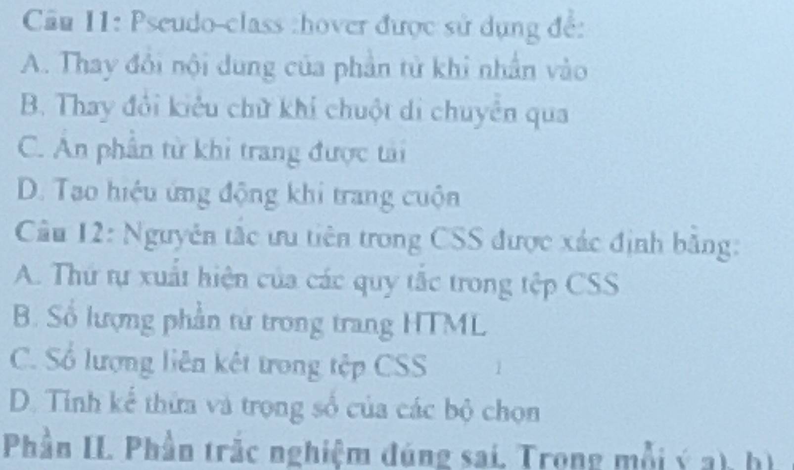 Cầu 11: Pseudo-class :hover được sử dụng đế:
A. Thay đổi nội dung của phần tử khi nhân vào
B. Thay đổi kiêu chữ khi chuột di chuyên qua
C. An phần từ khi trang được tài
D. Tao hiệu ứng động khi trang cuộn
Câu 12: Nguyên tắc ưu tiên trong CSS được xác định bằng:
A. Thứ tự xuất hiện của các quy tắc trong tệp CSS
B. Số lượng phần từ trong trang HTML
C. Số lượng liên kết trong tệp CSS
D. Tỉnh kể thừa và trọng số của các bộ chọn
Phần IL Phần trắc nghiệm đúng sai. Trong mỗi ý a), hì