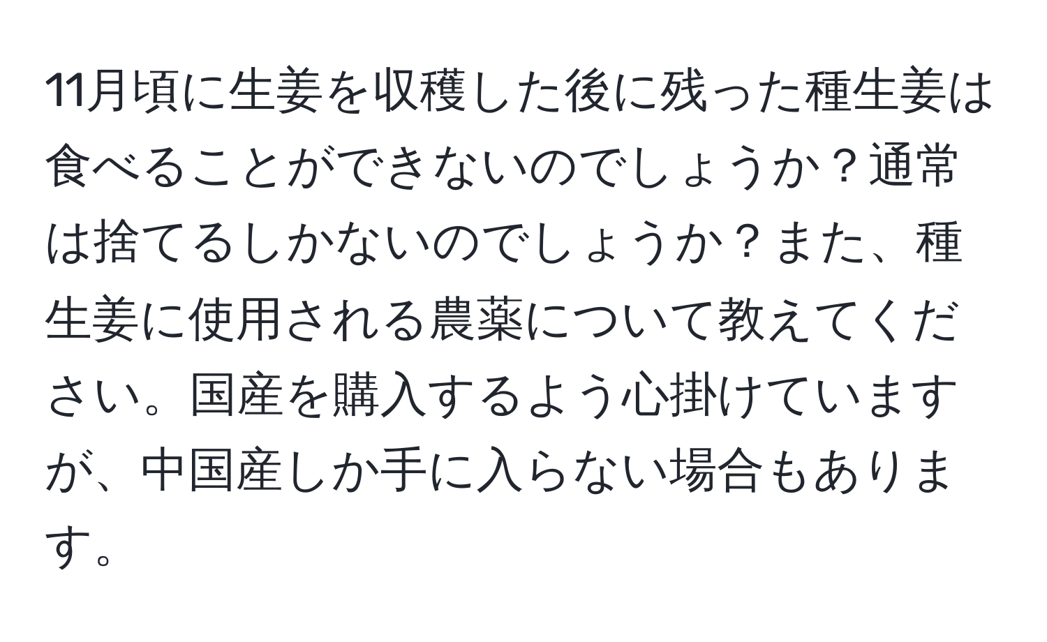 11月頃に生姜を収穫した後に残った種生姜は食べることができないのでしょうか？通常は捨てるしかないのでしょうか？また、種生姜に使用される農薬について教えてください。国産を購入するよう心掛けていますが、中国産しか手に入らない場合もあります。