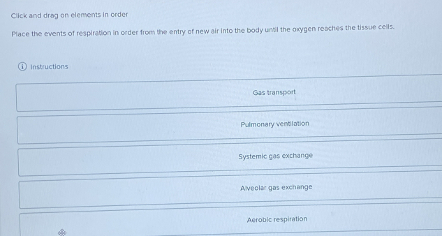 Click and drag on elements in order
Place the events of respiration in order from the entry of new air into the body until the oxygen reaches the tissue cells.
① Instructions
Gas transport
Pulmonary ventilation
Systemic gas exchange
Alveolar gas exchange
Aerobic respiration