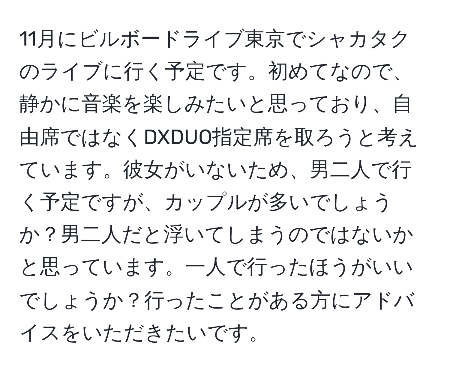 11月にビルボードライブ東京でシャカタクのライブに行く予定です。初めてなので、静かに音楽を楽しみたいと思っており、自由席ではなくDXDUO指定席を取ろうと考えています。彼女がいないため、男二人で行く予定ですが、カップルが多いでしょうか？男二人だと浮いてしまうのではないかと思っています。一人で行ったほうがいいでしょうか？行ったことがある方にアドバイスをいただきたいです。