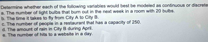 Determine whether each of the following variables would best be modeled as continuous or discrete 
a. The number of light bulbs that burn out in the next week in a room with 20 bulbs. 
b. The time it takes to fly from City A to City B. 
c. The number of people in a restaurant that has a capacity of 250. 
d. The amount of rain in City B during April. 
e. The number of hits to a website in a day.