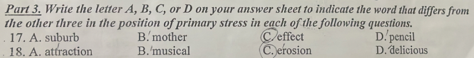 Write the letter A, B, C, or D on your answer sheet to indicate the word that differs from
the other three in the position of primary stress in each of the following questions.
17. A. suburb B. mother C.effect D. pencil
18. A. attraction B. musical C. erosion D. delicious