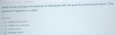 anowered Marked out of 1 9. F lag question
Every society regulates the behavior of individuals with the goal of preventing deviance. This
process of regulation is called:
Sellect one:
a. neighborhood watch.
b. childhood socialization.
c. social control
d. the legal system.