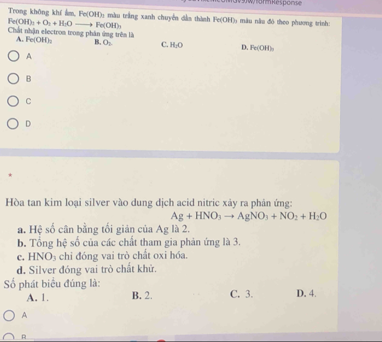 GV9JW/form Response
Trong không khí ẩm, Fe(OH)_2 màu trắng xanh chuyền dần thành Fe(OH) 3 màu nâu đỏ theo phương trình:
Fe(OH)_2+O_2+H_2Oto Fe(OH)_3
Chất nhận electron trong phản ứng trên là
A. Fe(OH)_2 B. O_2. C. H_2O D. Fe(OH)_3
A
B
C
D
*
Hòa tan kim loại silver vào dung dịch acid nitric xảy ra phản ứng:
Ag+HNO_3to AgNO_3+NO_2+H_2O
a. Hệ số cân bằng tối giản của Ag là 2.
b. Tổng hệ số của các chất tham gia phản ứng là 3.
c. HNO_3 chỉ đóng vai trò chất oxi hóa.
d. Silver đóng vai trò chất khử.
Số phát biểu đúng là:
A. 1. B. 2. C. 3. D. 4.
A
R