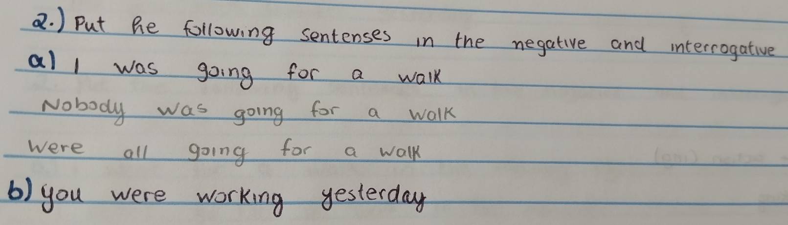 ) Put he following sentenses in the negative and internogative 
al l was going for a walk 
Nobody was going for a walk 
were all going for a walk 
b) you were working yesterday