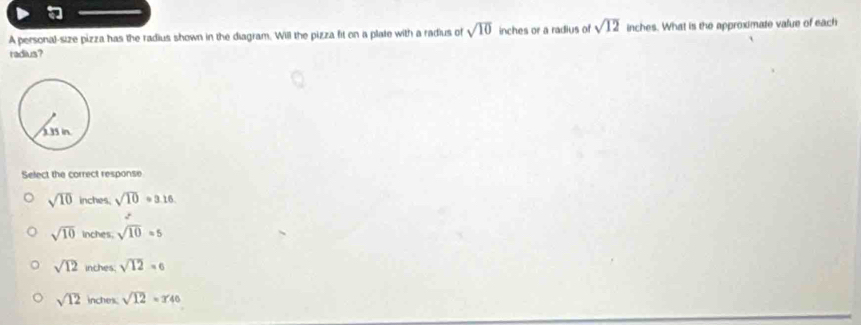 A personal-size pizza has the radius shown in the diagram. Will the pizza fit on a plate with a radius of sqrt(10) inches or a radius of sqrt(12) inches. What is the approximate value of each
radius?
Select the correct response
sqrt(10) inches. sqrt(10)approx 3.16.
sqrt(10) inches. sqrt(10)=5
sqrt(12) inches; sqrt(12)=6
sqrt(12) inches. sqrt(12)=x46